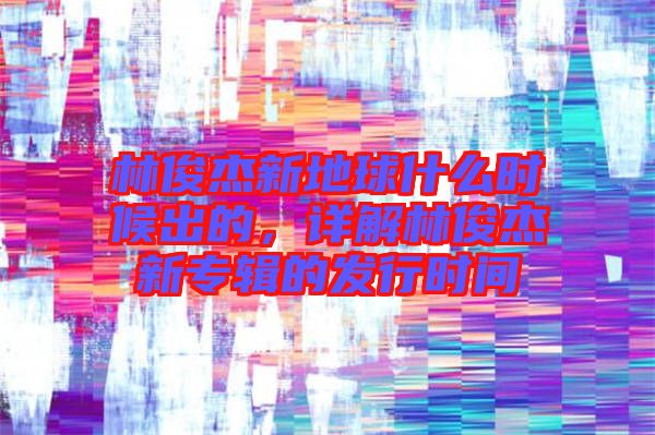 林俊杰新地球什么時候出的，詳解林俊杰新專輯的發(fā)行時間