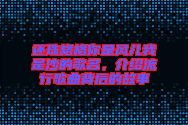 還珠格格你是風(fēng)兒我是沙的歌名，介紹流行歌曲背后的故事