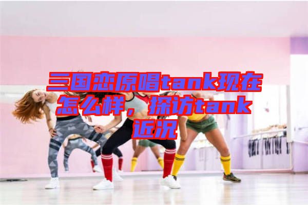 三國(guó)戀原唱tank現(xiàn)在怎么樣，探訪tank近況