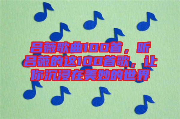 呂薇歌曲100首，聽呂薇的這100首歌，讓你沉浸在美妙的世界