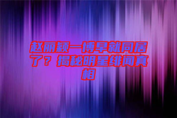 趙麗穎一博早就同居了？揭秘明星緋聞?wù)嫦? width=