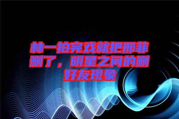 林一拍完戲就把邢菲刪了，明星之間的刪好友現(xiàn)象