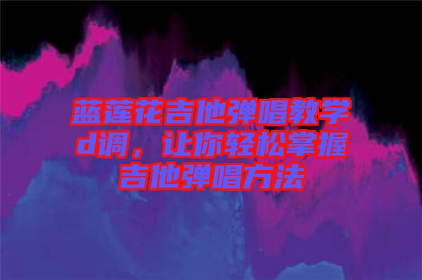 藍蓮花吉他彈唱教學d調，讓你輕松掌握吉他彈唱方法