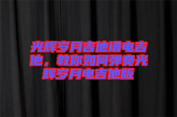 光輝歲月吉他譜電吉他，教你如何彈奏光輝歲月電吉他版