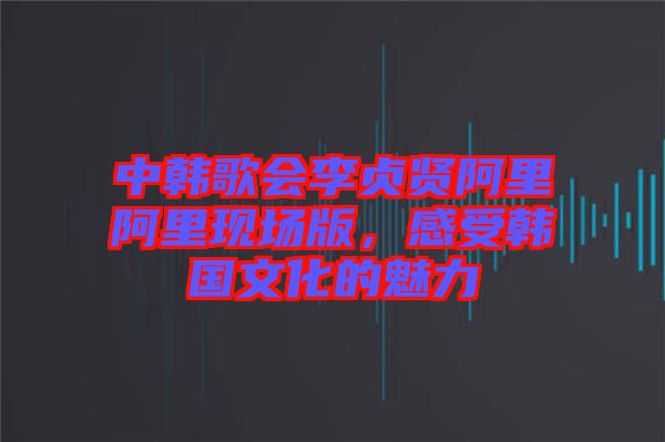 中韓歌會李貞賢阿里阿里現(xiàn)場版，感受韓國文化的魅力