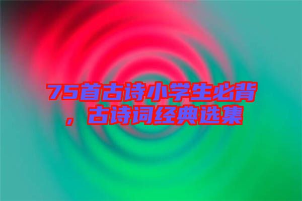 75首古詩小學(xué)生必背，古詩詞經(jīng)典選集