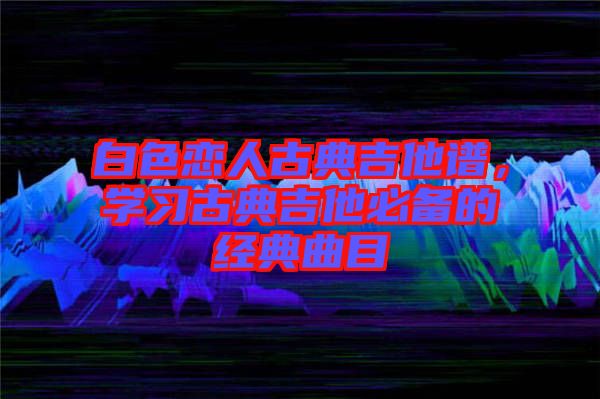 白色戀人古典吉他譜，學習古典吉他必備的經(jīng)典曲目