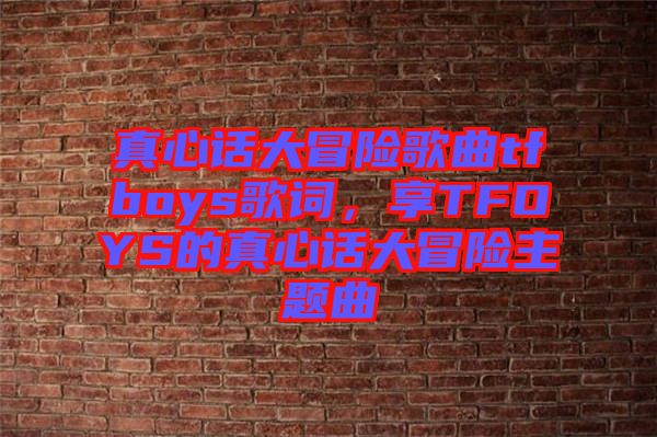 真心話大冒險歌曲tfboys歌詞，享TFOYS的真心話大冒險主題曲