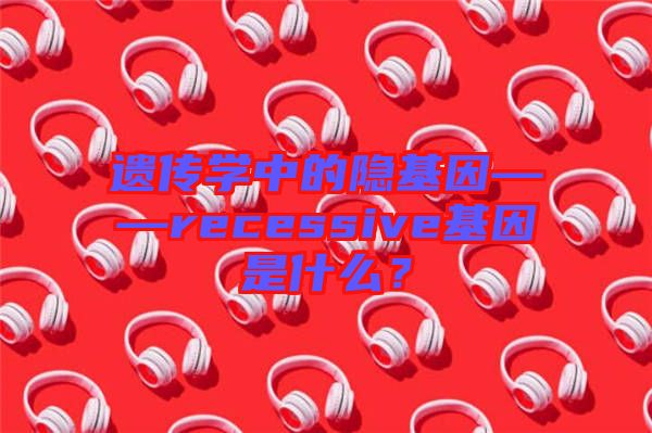 遺傳學中的隱基因——recessive基因是什么？