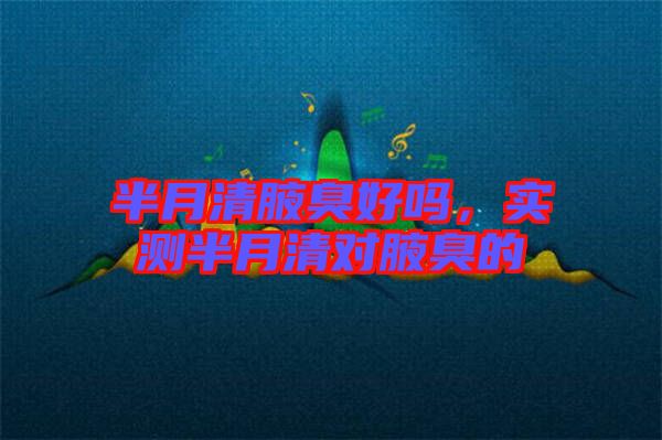 半月清腋臭好嗎，實(shí)測半月清對(duì)腋臭的