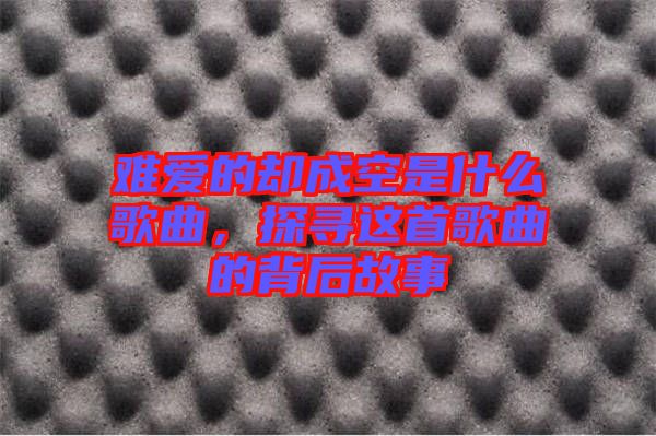 難愛的卻成空是什么歌曲，探尋這首歌曲的背后故事
