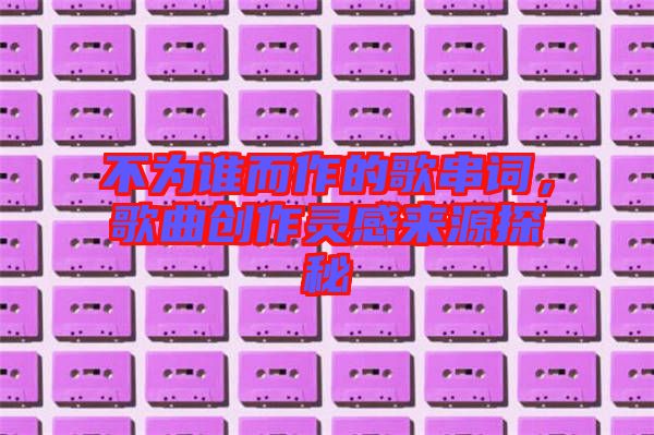 不為誰(shuí)而作的歌串詞，歌曲創(chuàng)作靈感來(lái)源探秘