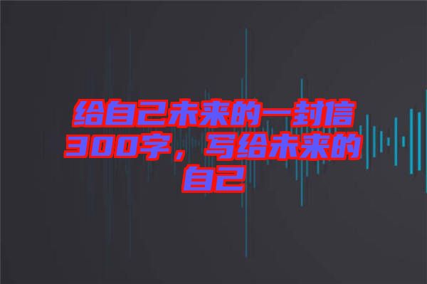 給自己未來(lái)的一封信300字，寫給未來(lái)的自己
