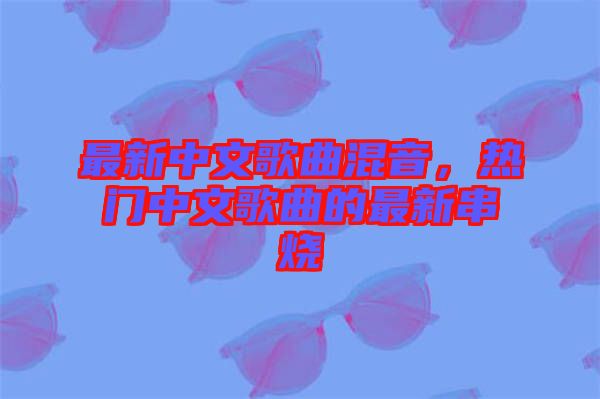 最新中文歌曲混音，熱門中文歌曲的最新串燒