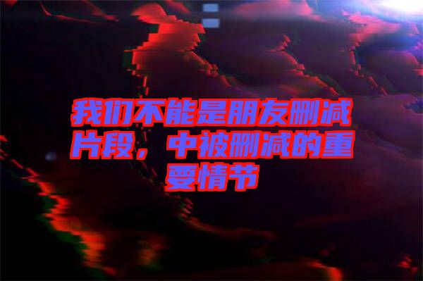 我們不能是朋友刪減片段，中被刪減的重要情節(jié)