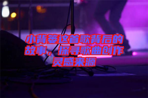 小背簍這首歌背后的故事，探尋歌曲創(chuàng)作靈感來源