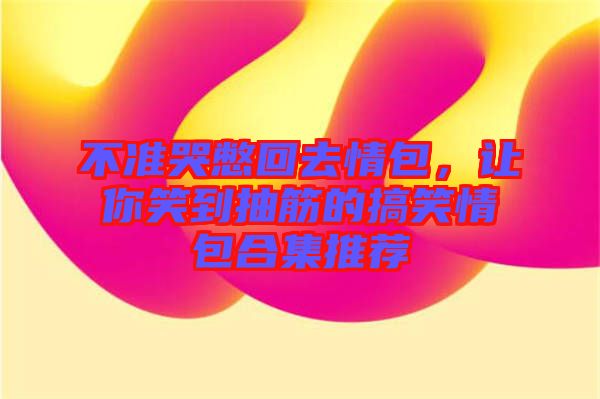 不準哭憋回去情包，讓你笑到抽筋的搞笑情包合集推薦