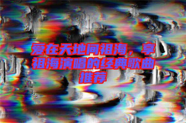 愛在天地間祖海，享祖海演唱的經(jīng)典歌曲推薦