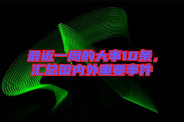 最近一周的大事10條，匯總國內(nèi)外重要事件