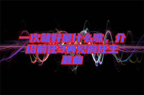 一次就好是什么歌，介紹前任3再見前任主題曲