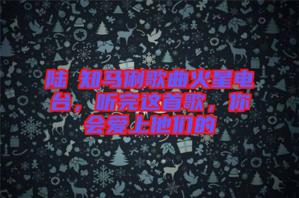 陸垚知馬俐歌曲火星電臺(tái)，聽(tīng)完這首歌，你會(huì)愛(ài)上他們的
