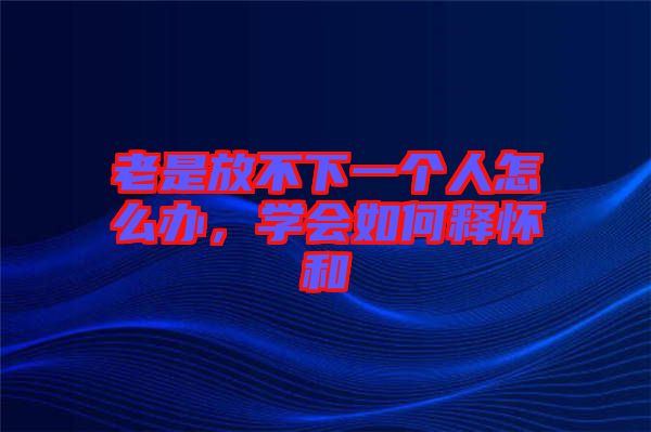 老是放不下一個人怎么辦，學(xué)會如何釋懷和
