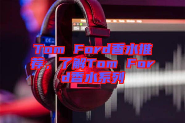 Tom Ford香水推薦，了解Tom Ford香水系列