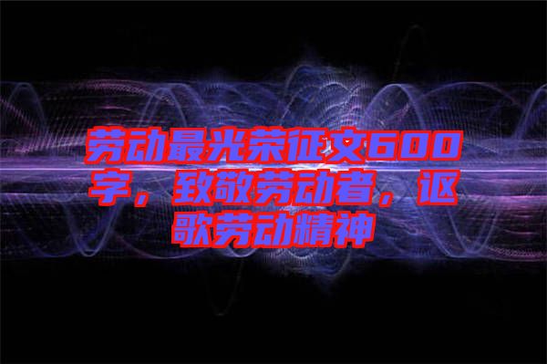 勞動(dòng)最光榮征文600字，致敬勞動(dòng)者，謳歌勞動(dòng)精神