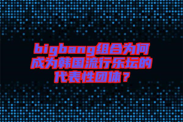 bigbang組合為何成為韓國流行樂壇的代表性團(tuán)體？