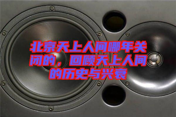 北京天上人間哪年關(guān)閉的，回顧天上人間的歷史與興衰