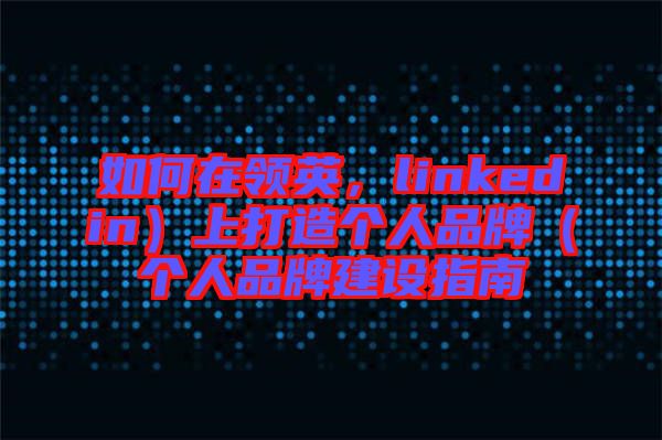 如何在領英，linkedin）上打造個人品牌（個人品牌建設指南