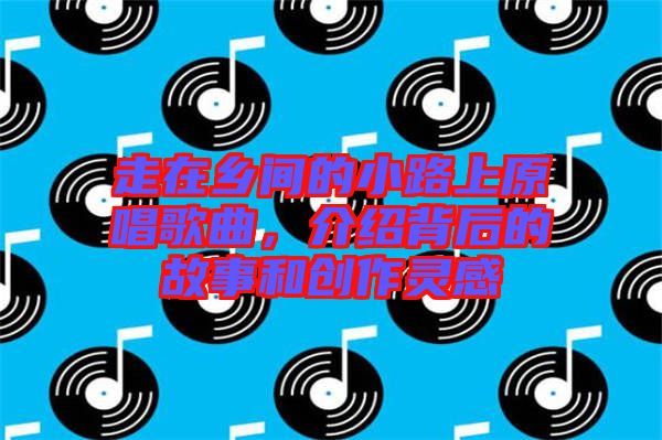 走在鄉(xiāng)間的小路上原唱歌曲，介紹背后的故事和創(chuàng)作靈感