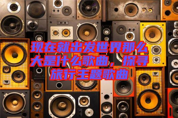 現(xiàn)在就出發(fā)世界那么大是什么歌曲，探尋旅行主題歌曲