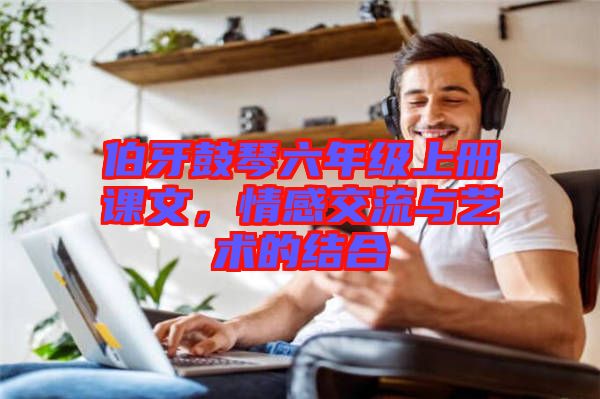 伯牙鼓琴六年級(jí)上冊(cè)課文，情感交流與藝術(shù)的結(jié)合