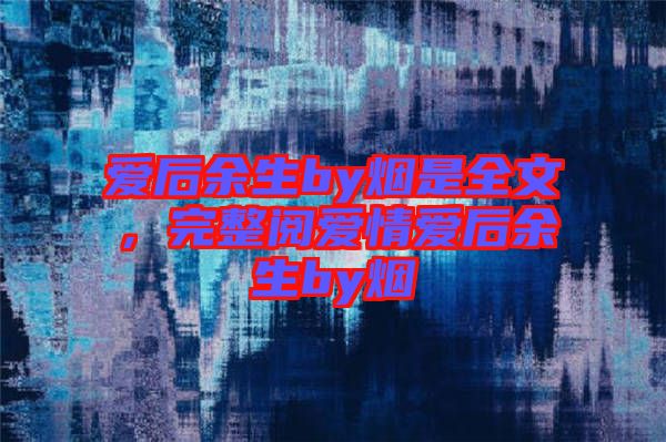 愛后余生by煙是全文，完整閱愛情愛后余生by煙