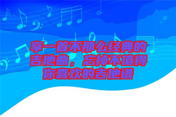 享一首不那么經(jīng)典的吉他曲，忘掉不值得你喜歡的吉他譜