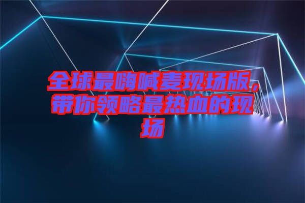 全球最嗨喊麥現(xiàn)場版，帶你領略最熱血的現(xiàn)場