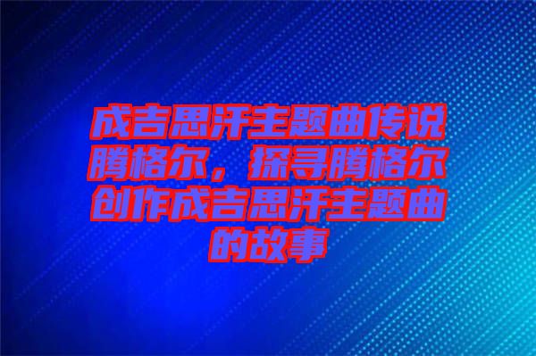 成吉思汗主題曲傳說騰格爾，探尋騰格爾創(chuàng)作成吉思汗主題曲的故事
