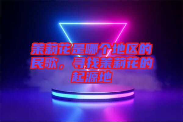 茉莉花是哪個(gè)地區(qū)的民歌，尋找茉莉花的起源地