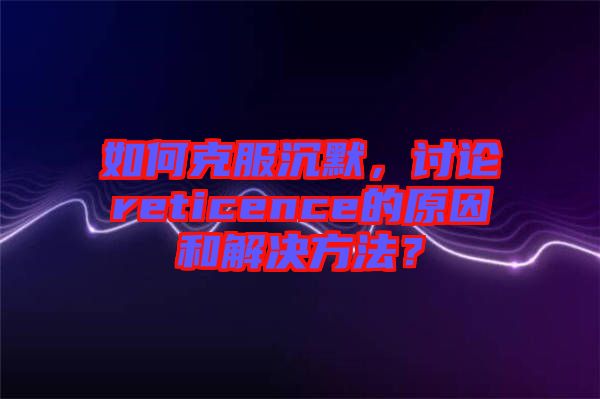 如何克服沉默，討論reticence的原因和解決方法？