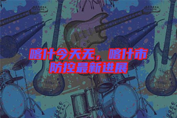 喀什今天無，喀什市防控最新進(jìn)展