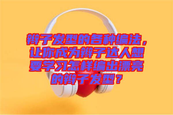 辮子發(fā)型的各種編法，讓你成為辮子達(dá)人想要學(xué)習(xí)怎樣編出漂亮的辮子發(fā)型？