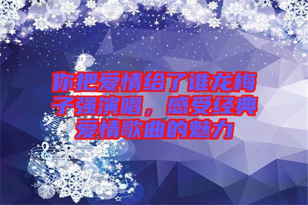 你把愛情給了誰龍梅子強(qiáng)演唱，感受經(jīng)典愛情歌曲的魅力