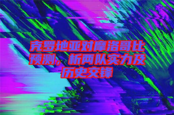 克羅地亞對(duì)摩洛哥比預(yù)測，析兩隊(duì)實(shí)力及歷史交鋒