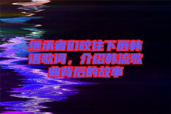 繼承者們咬住下唇韓語歌詞，介紹韓流歌曲背后的故事