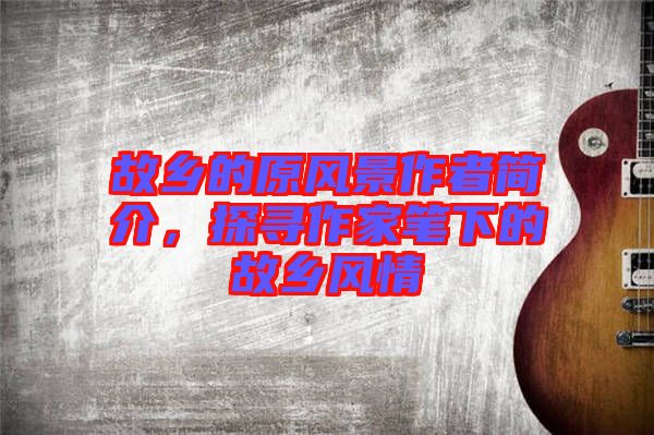 故鄉(xiāng)的原風(fēng)景作者簡(jiǎn)介，探尋作家筆下的故鄉(xiāng)風(fēng)情
