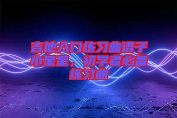 吉他入門練習(xí)曲譜子小星星，初學(xué)者必備練習(xí)曲