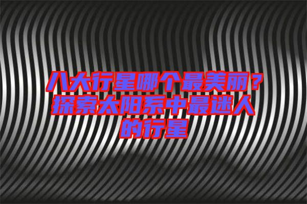 八大行星哪個(gè)最美麗？探索太陽系中最迷人的行星