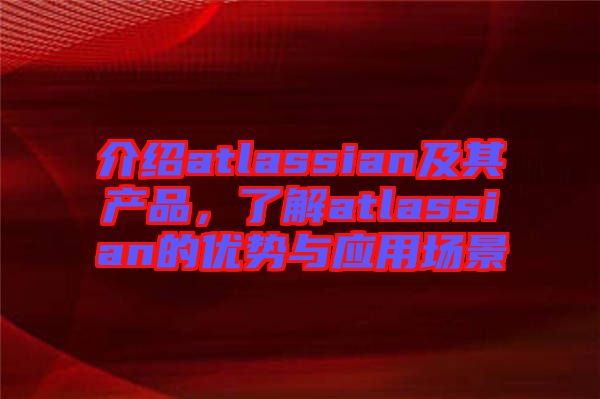 介紹atlassian及其產(chǎn)品，了解atlassian的優(yōu)勢(shì)與應(yīng)用場景
