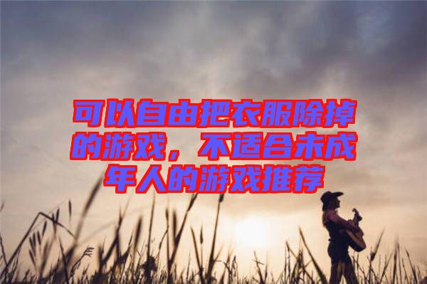 可以自由把衣服除掉的游戲，不適合未成年人的游戲推薦
